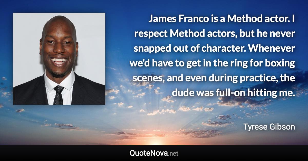 James Franco is a Method actor. I respect Method actors, but he never snapped out of character. Whenever we’d have to get in the ring for boxing scenes, and even during practice, the dude was full-on hitting me. - Tyrese Gibson quote