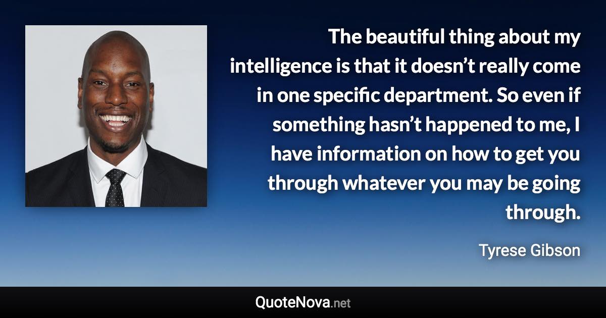 The beautiful thing about my intelligence is that it doesn’t really come in one specific department. So even if something hasn’t happened to me, I have information on how to get you through whatever you may be going through. - Tyrese Gibson quote