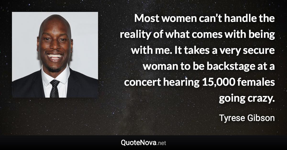 Most women can’t handle the reality of what comes with being with me. It takes a very secure woman to be backstage at a concert hearing 15,000 females going crazy. - Tyrese Gibson quote