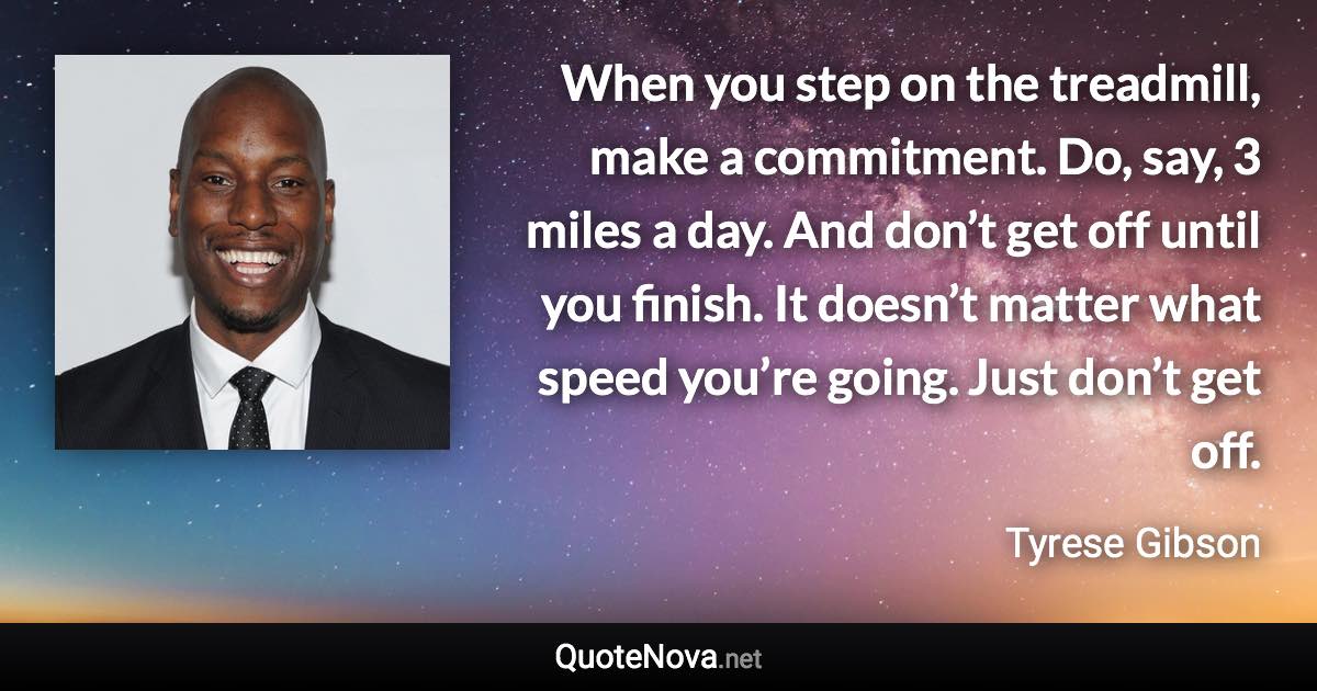 When you step on the treadmill, make a commitment. Do, say, 3 miles a day. And don’t get off until you finish. It doesn’t matter what speed you’re going. Just don’t get off. - Tyrese Gibson quote