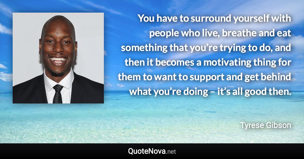 You have to surround yourself with people who live, breathe and eat something that you’re trying to do, and then it becomes a motivating thing for them to want to support and get behind what you’re doing – it’s all good then. - Tyrese Gibson quote