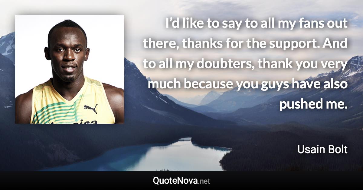 I’d like to say to all my fans out there, thanks for the support. And to all my doubters, thank you very much because you guys have also pushed me. - Usain Bolt quote