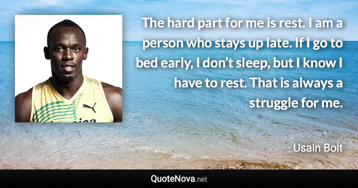 The hard part for me is rest. I am a person who stays up late. If I go to bed early, I don’t sleep, but I know I have to rest. That is always a struggle for me. - Usain Bolt quote