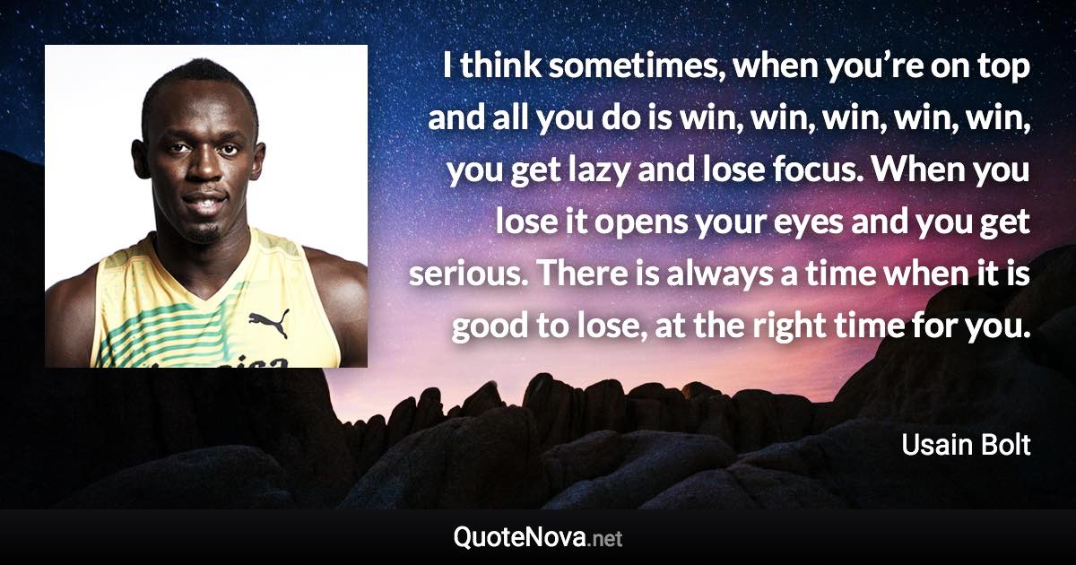 I think sometimes, when you’re on top and all you do is win, win, win, win, win, you get lazy and lose focus. When you lose it opens your eyes and you get serious. There is always a time when it is good to lose, at the right time for you. - Usain Bolt quote