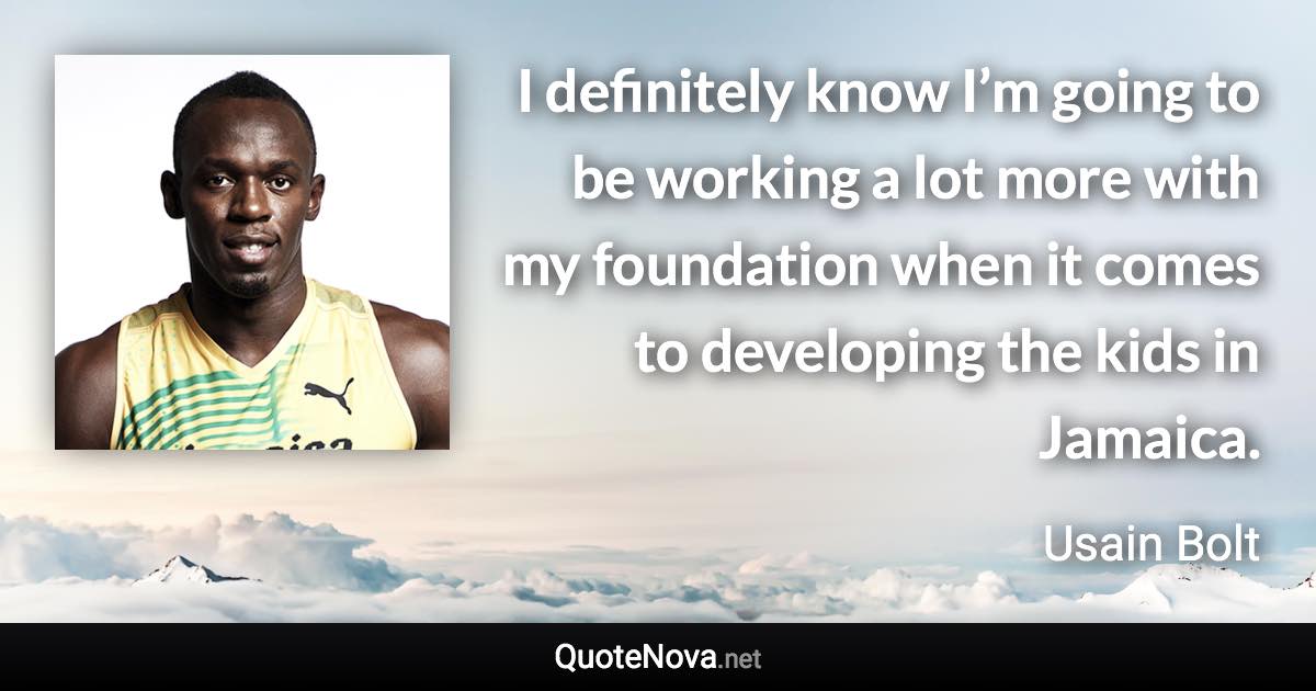 I definitely know I’m going to be working a lot more with my foundation when it comes to developing the kids in Jamaica. - Usain Bolt quote