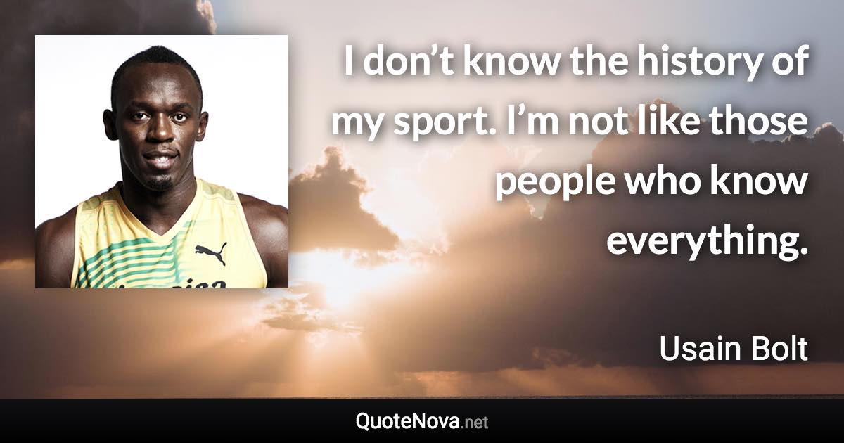 I don’t know the history of my sport. I’m not like those people who know everything. - Usain Bolt quote