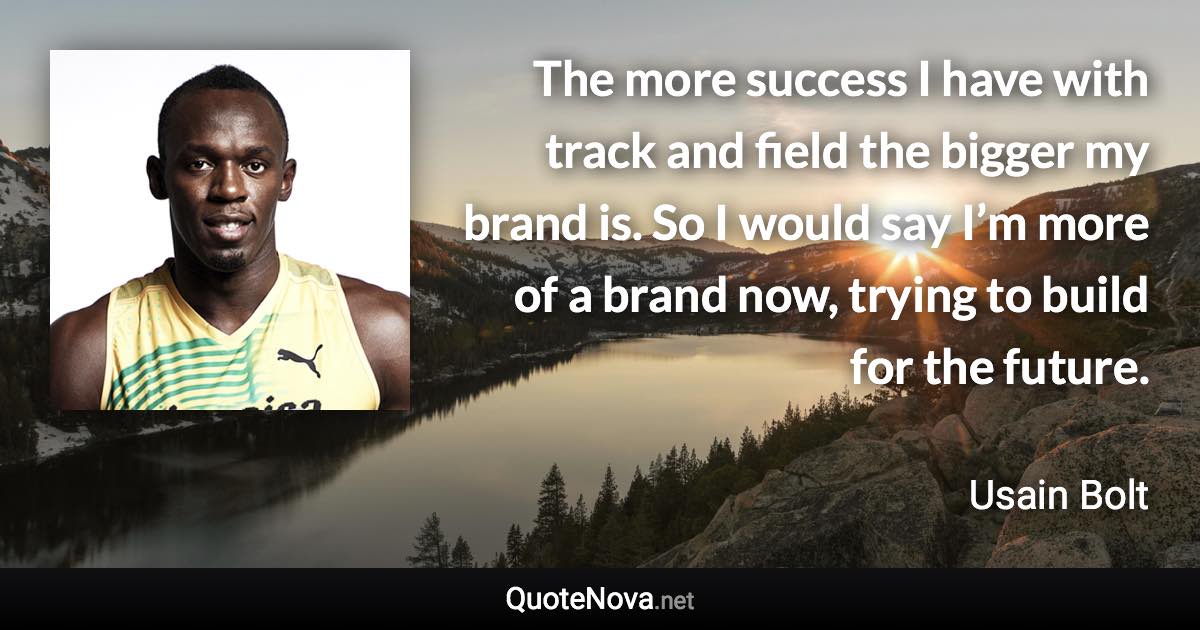 The more success I have with track and field the bigger my brand is. So I would say I’m more of a brand now, trying to build for the future. - Usain Bolt quote