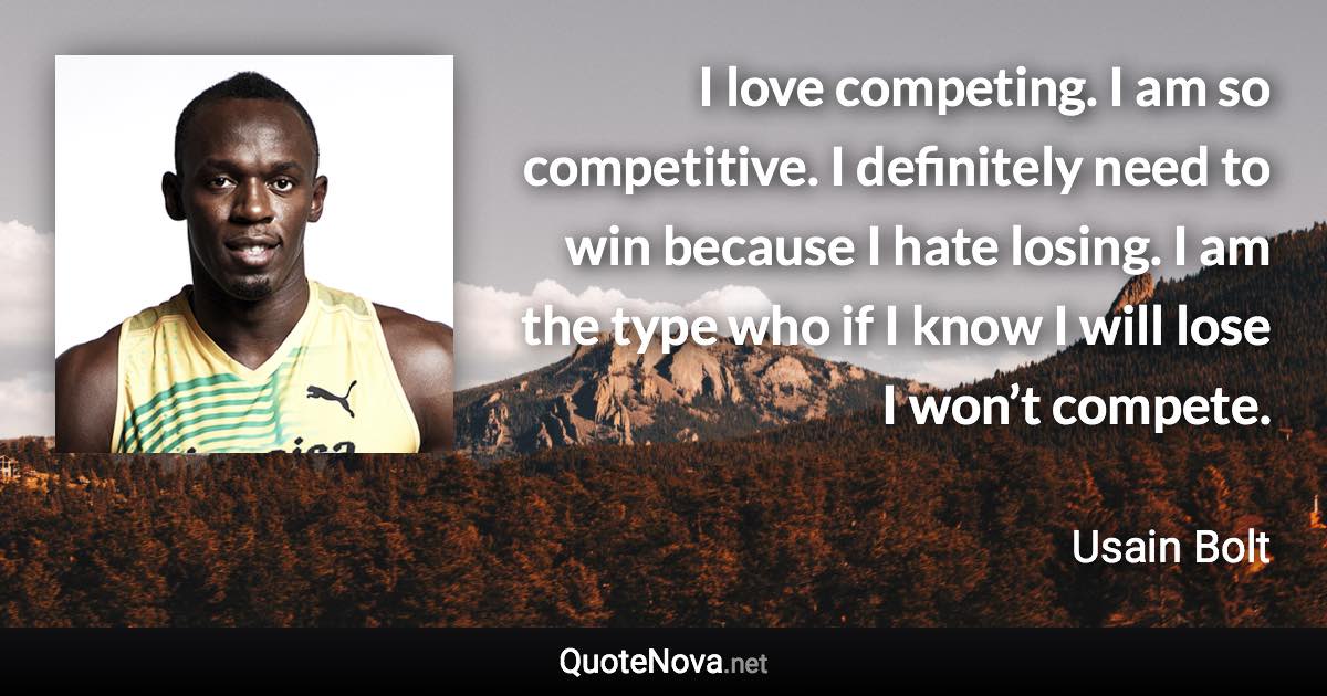 I love competing. I am so competitive. I definitely need to win because I hate losing. I am the type who if I know I will lose I won’t compete. - Usain Bolt quote