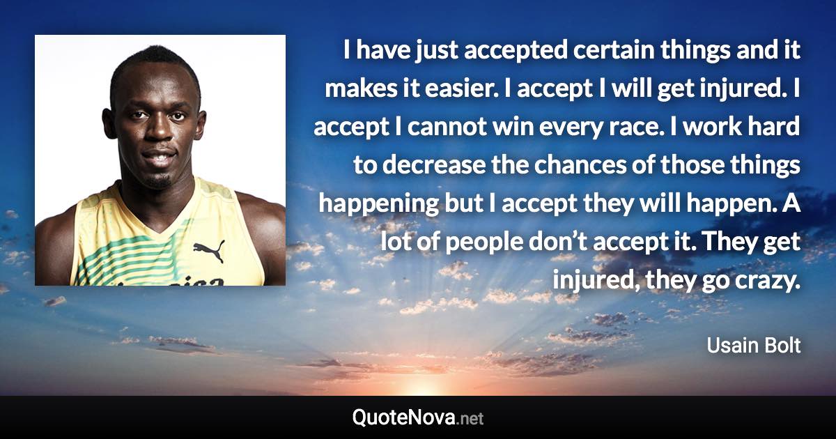 I have just accepted certain things and it makes it easier. I accept I will get injured. I accept I cannot win every race. I work hard to decrease the chances of those things happening but I accept they will happen. A lot of people don’t accept it. They get injured, they go crazy. - Usain Bolt quote