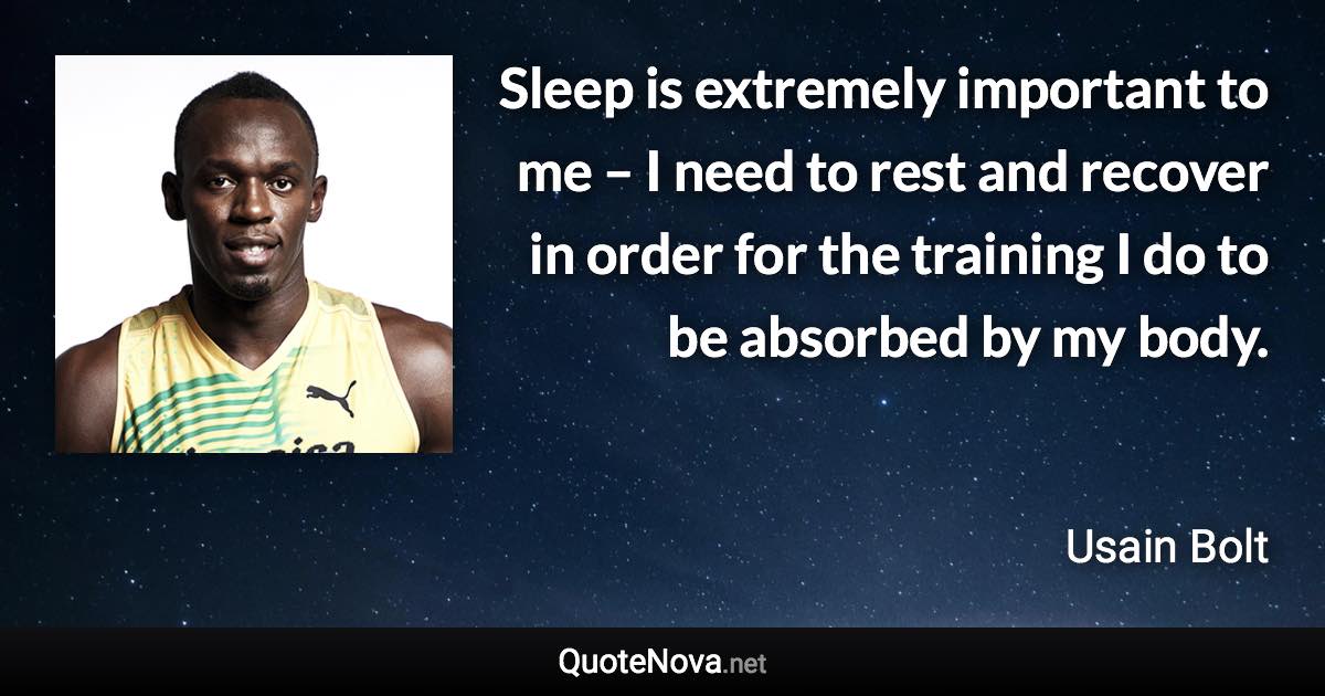 Sleep is extremely important to me – I need to rest and recover in order for the training I do to be absorbed by my body. - Usain Bolt quote