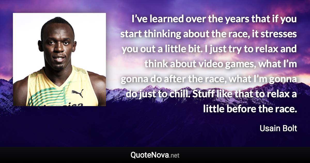 I’ve learned over the years that if you start thinking about the race, it stresses you out a little bit. I just try to relax and think about video games, what I’m gonna do after the race, what I’m gonna do just to chill. Stuff like that to relax a little before the race. - Usain Bolt quote