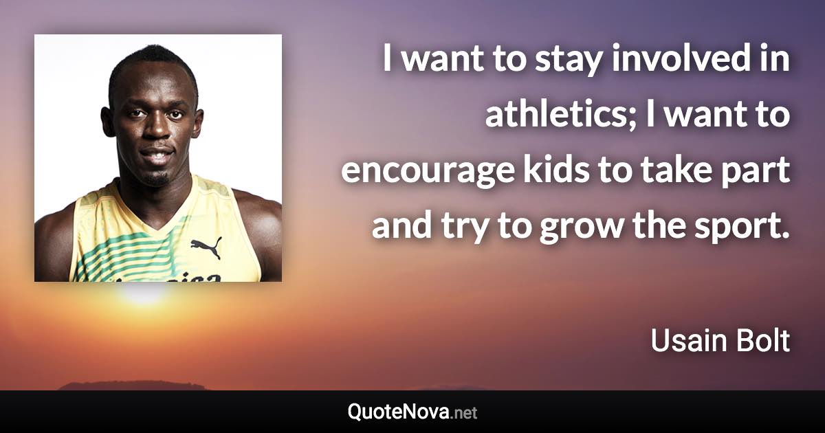 I want to stay involved in athletics; I want to encourage kids to take part and try to grow the sport. - Usain Bolt quote