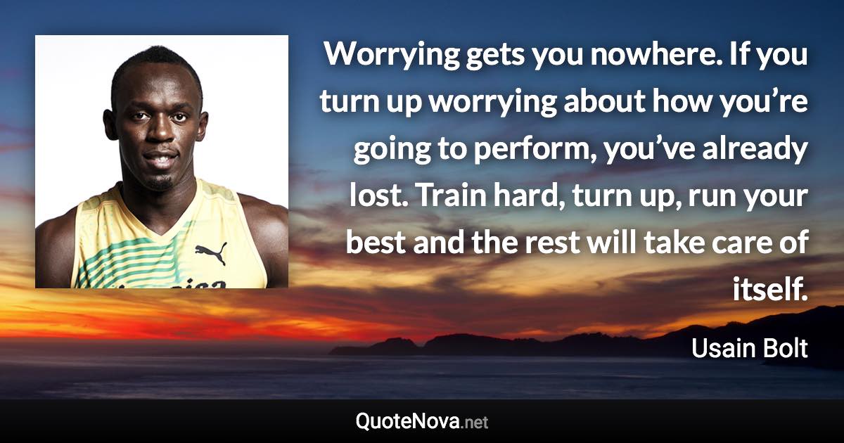 Worrying gets you nowhere. If you turn up worrying about how you’re going to perform, you’ve already lost. Train hard, turn up, run your best and the rest will take care of itself. - Usain Bolt quote