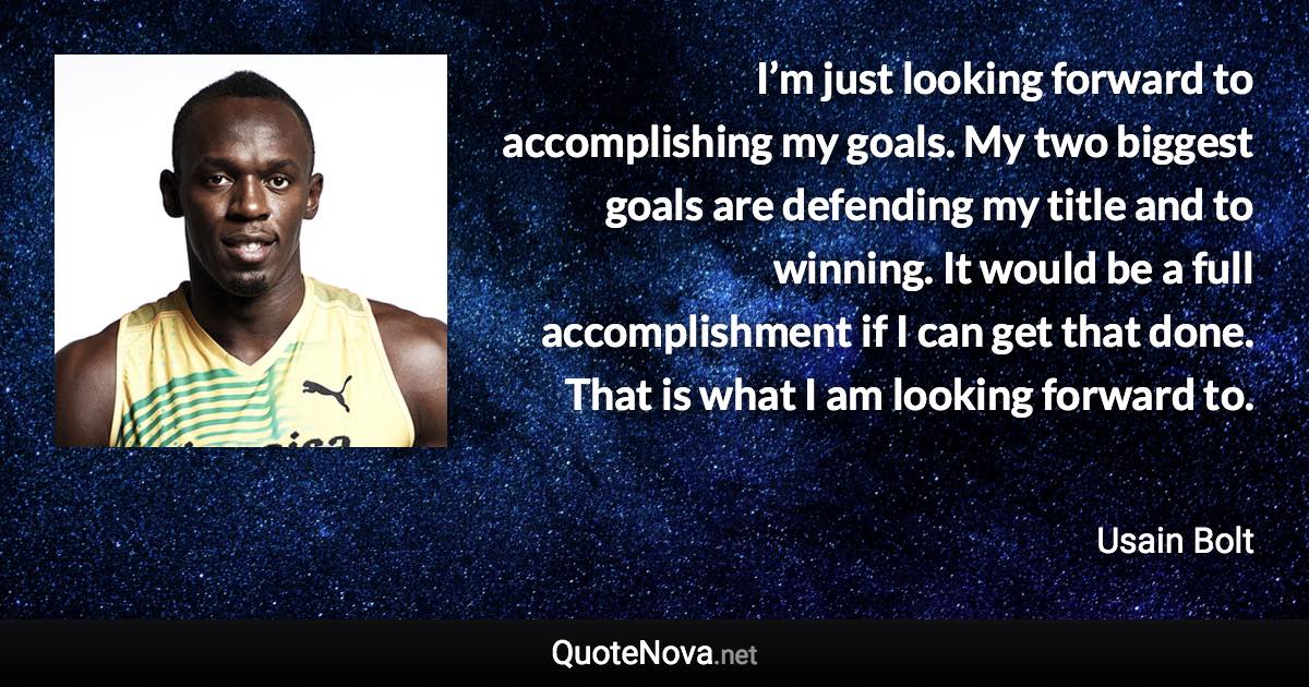 I’m just looking forward to accomplishing my goals. My two biggest goals are defending my title and to winning. It would be a full accomplishment if I can get that done. That is what I am looking forward to. - Usain Bolt quote