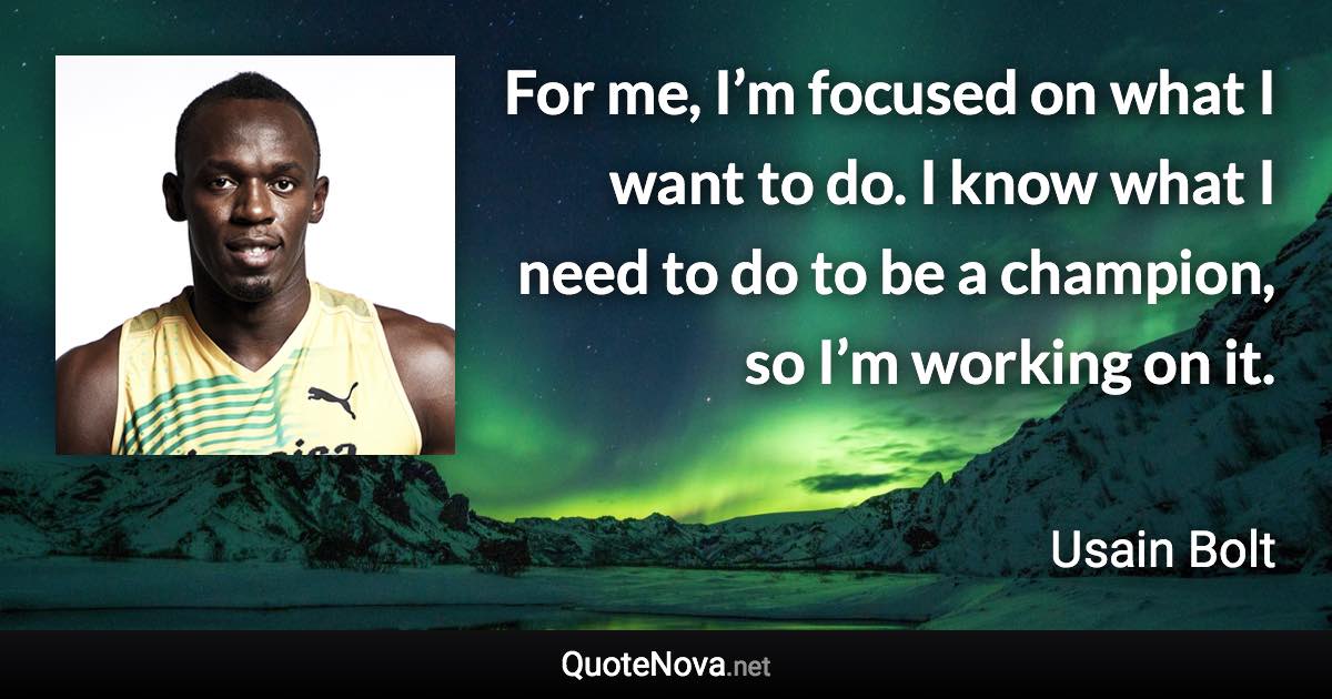 For me, I’m focused on what I want to do. I know what I need to do to be a champion, so I’m working on it. - Usain Bolt quote