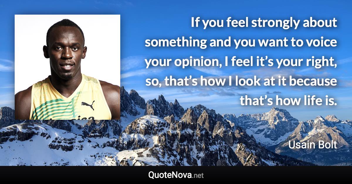 If you feel strongly about something and you want to voice your opinion, I feel it’s your right, so, that’s how I look at it because that’s how life is. - Usain Bolt quote