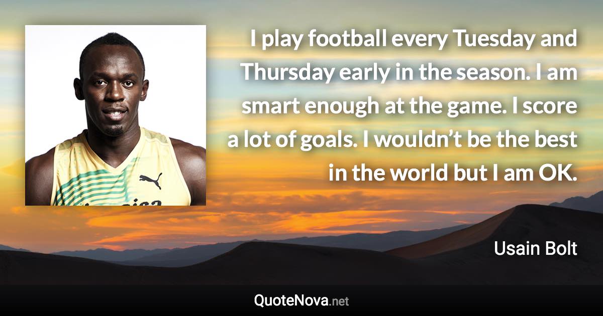 I play football every Tuesday and Thursday early in the season. I am smart enough at the game. I score a lot of goals. I wouldn’t be the best in the world but I am OK. - Usain Bolt quote