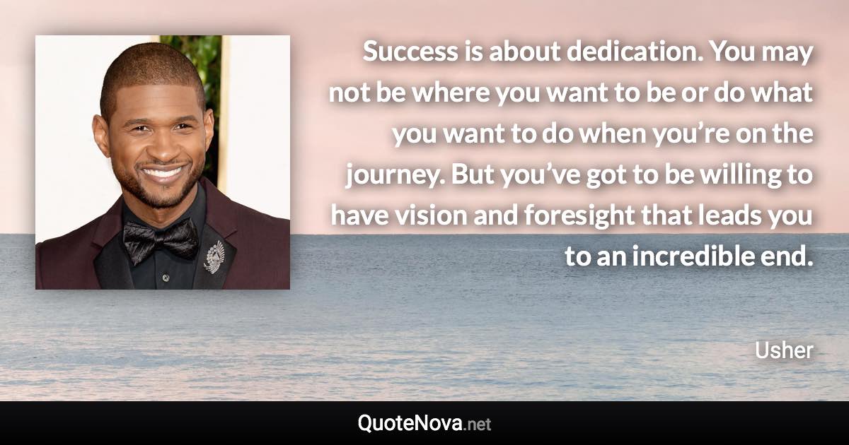 Success is about dedication. You may not be where you want to be or do what you want to do when you’re on the journey. But you’ve got to be willing to have vision and foresight that leads you to an incredible end. - Usher quote