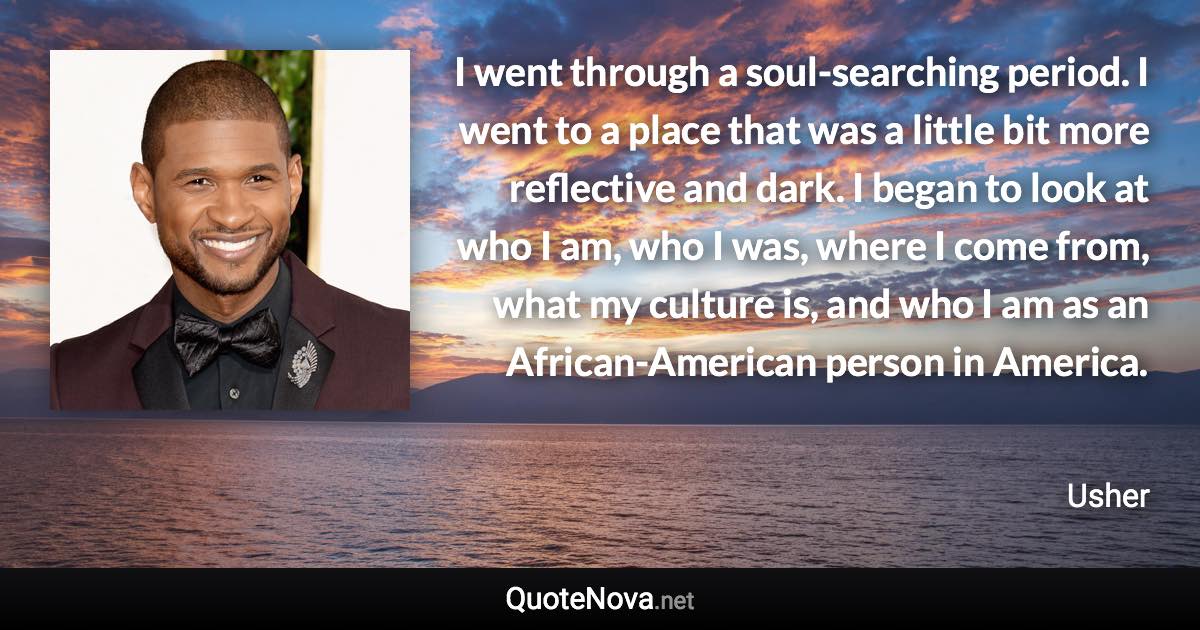 I went through a soul-searching period. I went to a place that was a little bit more reflective and dark. I began to look at who I am, who I was, where I come from, what my culture is, and who I am as an African-American person in America. - Usher quote