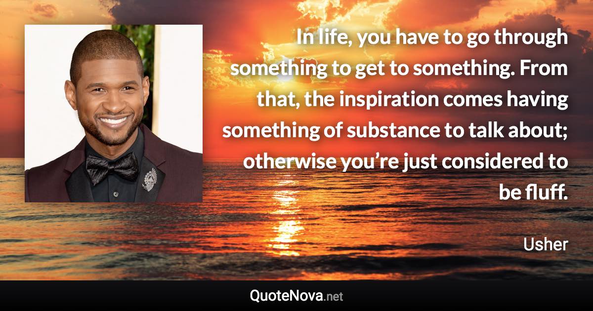 In life, you have to go through something to get to something. From that, the inspiration comes having something of substance to talk about; otherwise you’re just considered to be fluff. - Usher quote