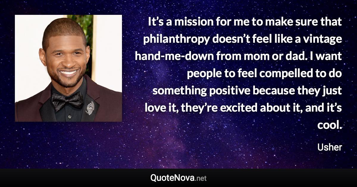 It’s a mission for me to make sure that philanthropy doesn’t feel like a vintage hand-me-down from mom or dad. I want people to feel compelled to do something positive because they just love it, they’re excited about it, and it’s cool. - Usher quote