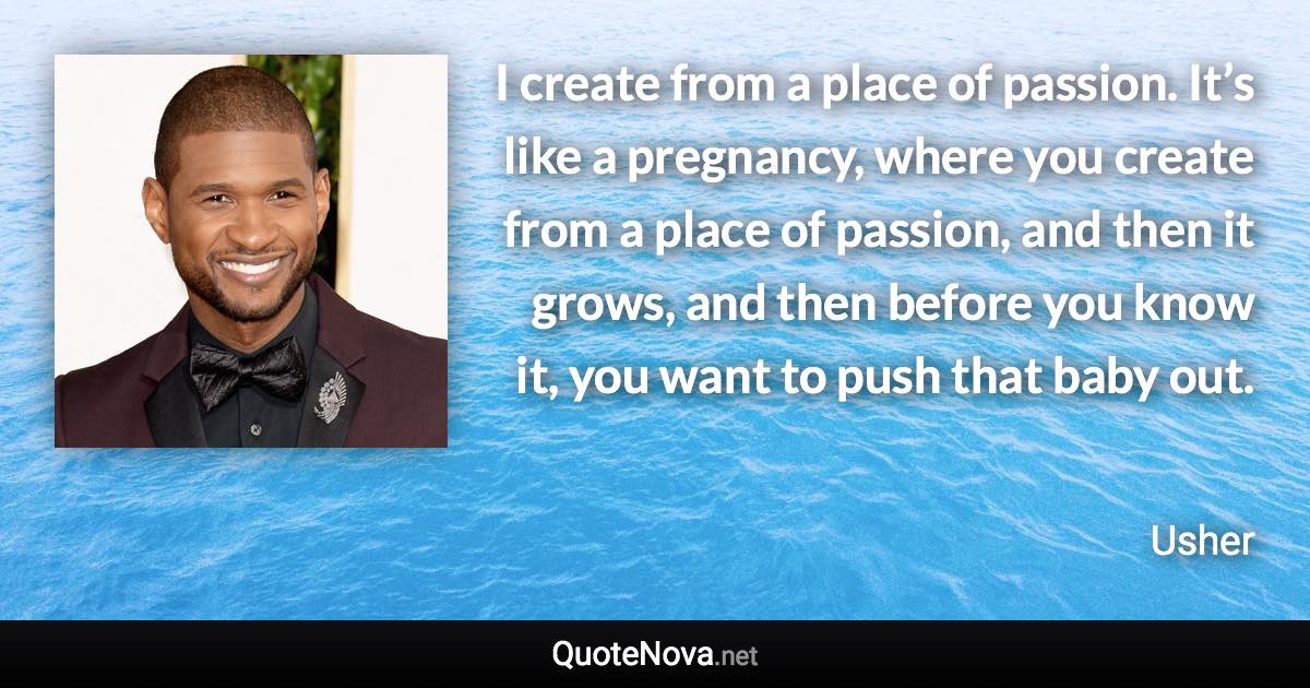 I create from a place of passion. It’s like a pregnancy, where you create from a place of passion, and then it grows, and then before you know it, you want to push that baby out. - Usher quote