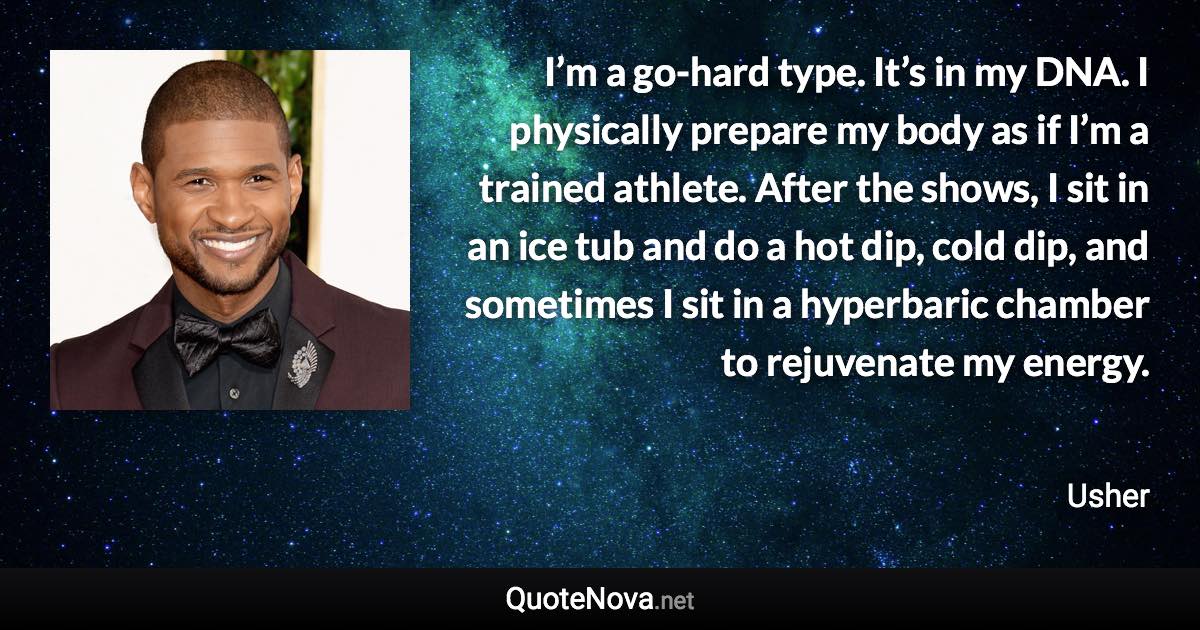 I’m a go-hard type. It’s in my DNA. I physically prepare my body as if I’m a trained athlete. After the shows, I sit in an ice tub and do a hot dip, cold dip, and sometimes I sit in a hyperbaric chamber to rejuvenate my energy. - Usher quote