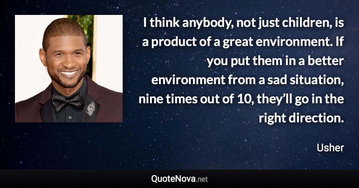 I think anybody, not just children, is a product of a great environment. If you put them in a better environment from a sad situation, nine times out of 10, they’ll go in the right direction. - Usher quote