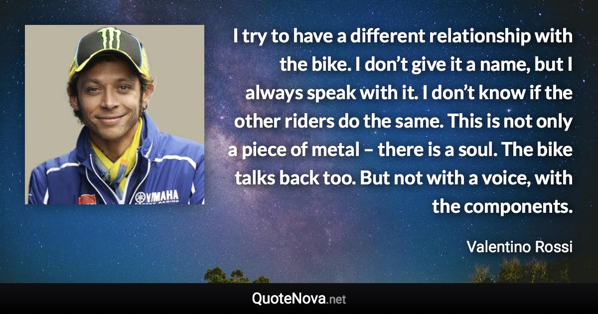 I try to have a different relationship with the bike. I don’t give it a name, but I always speak with it. I don’t know if the other riders do the same. This is not only a piece of metal – there is a soul. The bike talks back too. But not with a voice, with the components. - Valentino Rossi quote