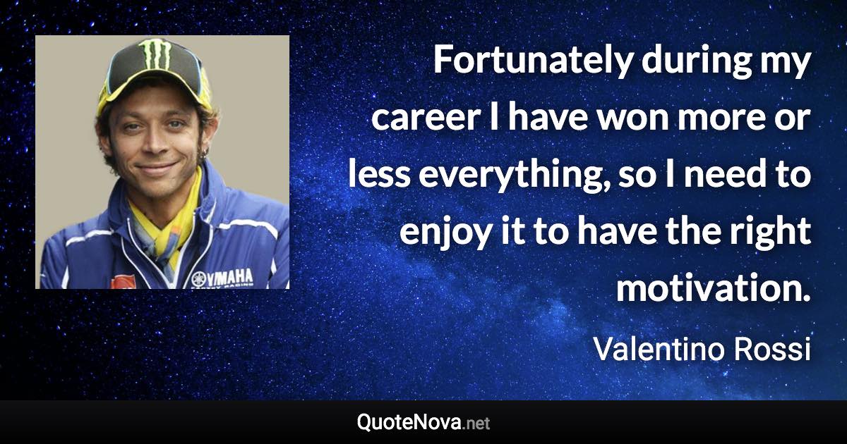 Fortunately during my career I have won more or less everything, so I need to enjoy it to have the right motivation. - Valentino Rossi quote