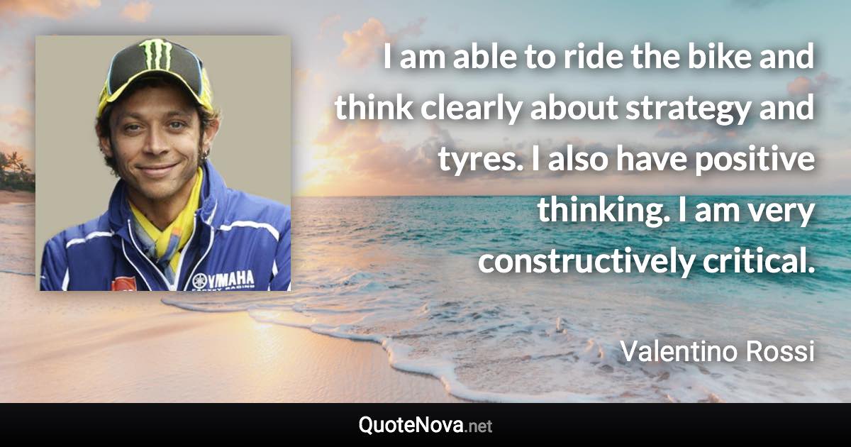 I am able to ride the bike and think clearly about strategy and tyres. I also have positive thinking. I am very constructively critical. - Valentino Rossi quote