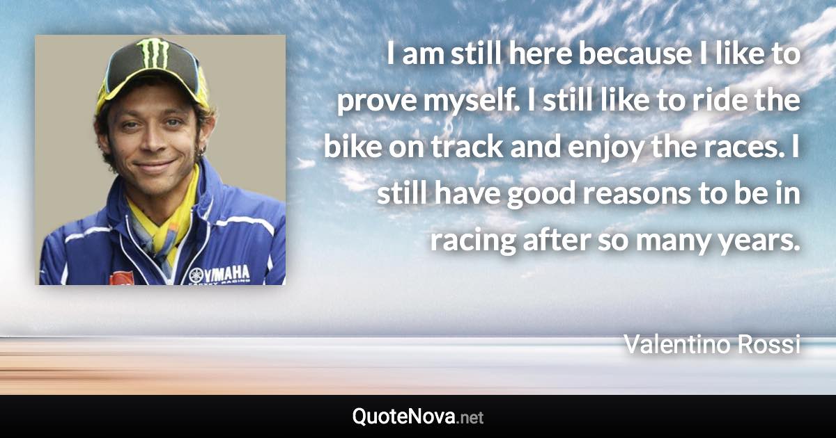 I am still here because I like to prove myself. I still like to ride the bike on track and enjoy the races. I still have good reasons to be in racing after so many years. - Valentino Rossi quote