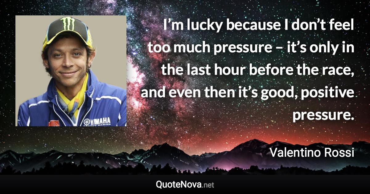 I’m lucky because I don’t feel too much pressure – it’s only in the last hour before the race, and even then it’s good, positive pressure. - Valentino Rossi quote