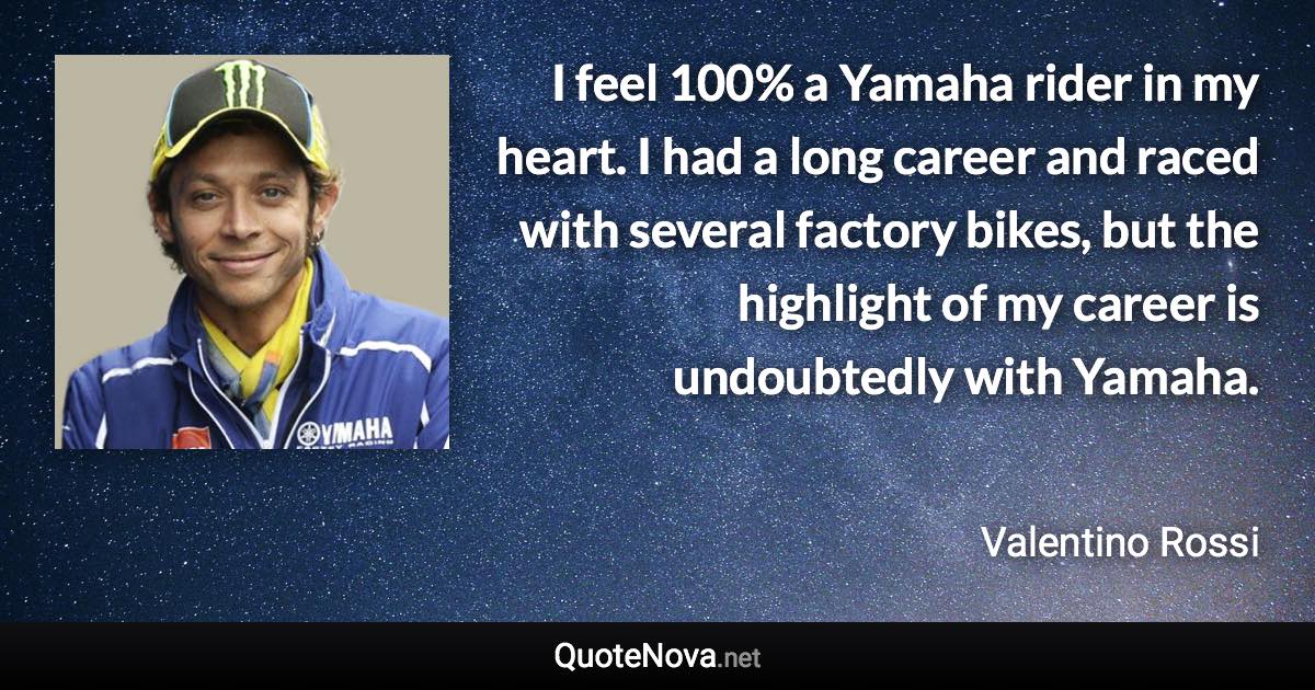 I feel 100% a Yamaha rider in my heart. I had a long career and raced with several factory bikes, but the highlight of my career is undoubtedly with Yamaha. - Valentino Rossi quote