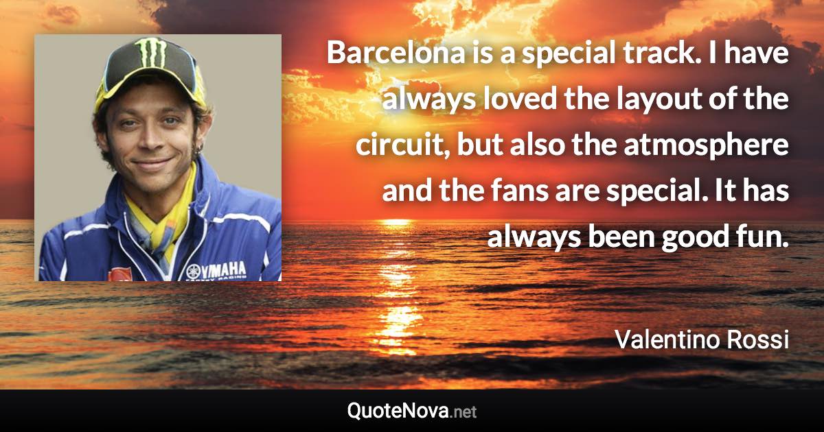 Barcelona is a special track. I have always loved the layout of the circuit, but also the atmosphere and the fans are special. It has always been good fun. - Valentino Rossi quote