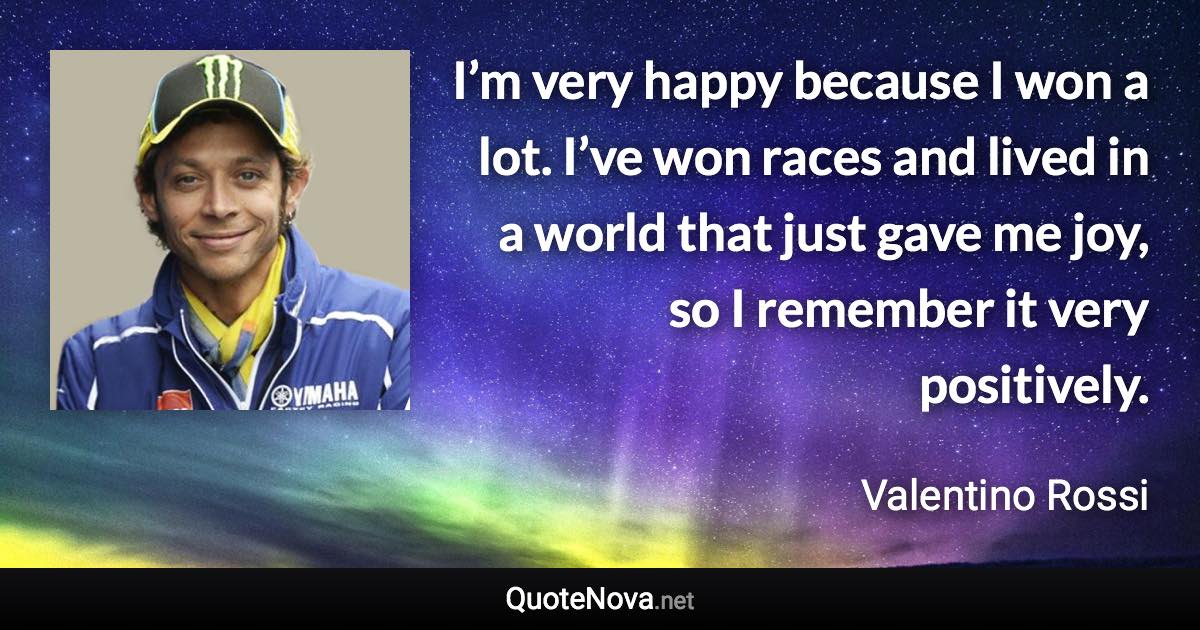 I’m very happy because I won a lot. I’ve won races and lived in a world that just gave me joy, so I remember it very positively. - Valentino Rossi quote