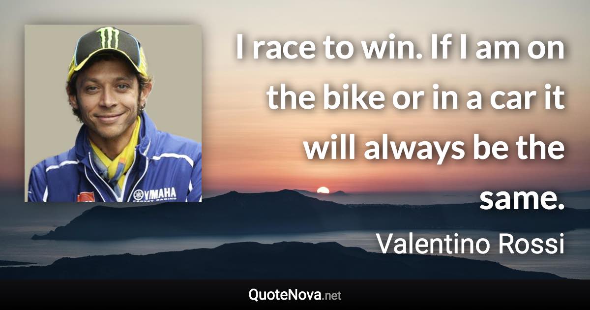 I race to win. If I am on the bike or in a car it will always be the same. - Valentino Rossi quote