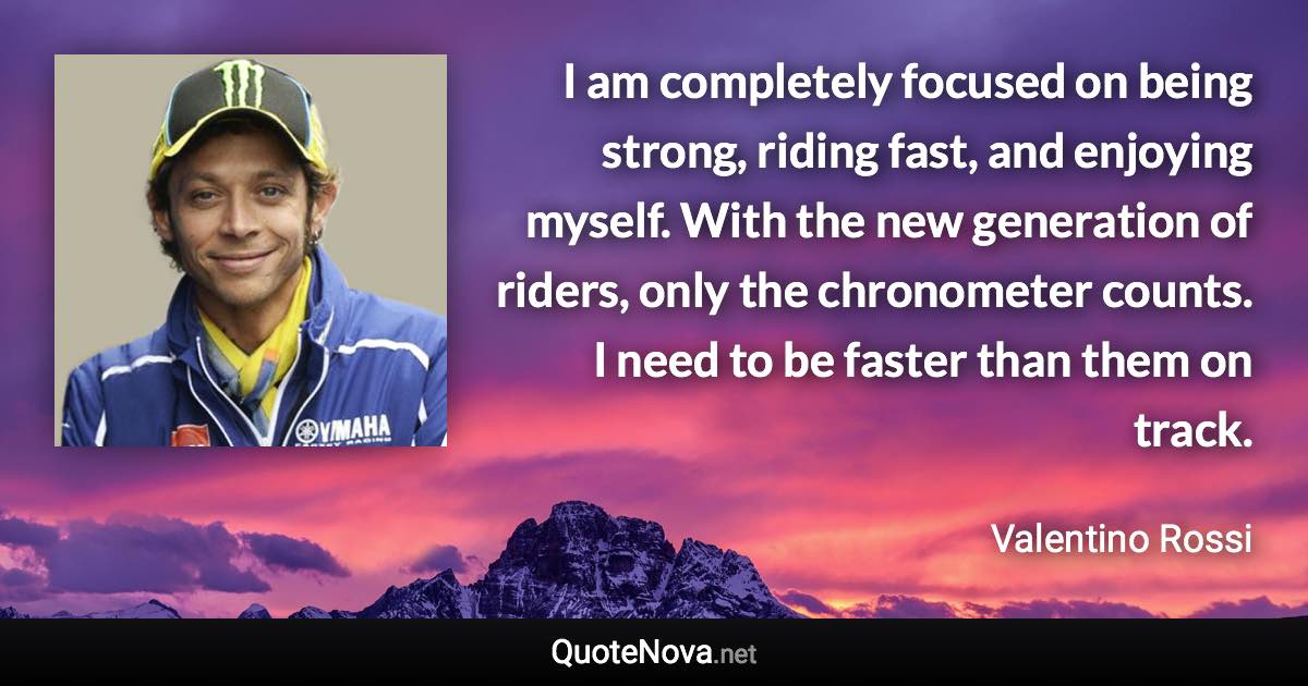 I am completely focused on being strong, riding fast, and enjoying myself. With the new generation of riders, only the chronometer counts. I need to be faster than them on track. - Valentino Rossi quote