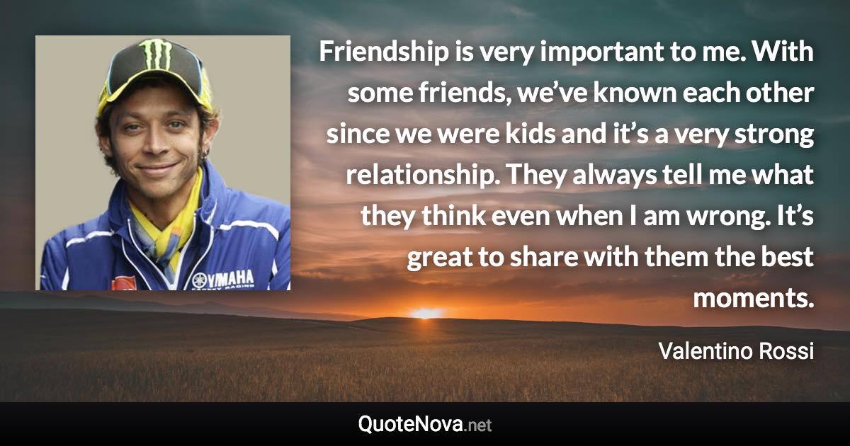 Friendship is very important to me. With some friends, we’ve known each other since we were kids and it’s a very strong relationship. They always tell me what they think even when I am wrong. It’s great to share with them the best moments. - Valentino Rossi quote