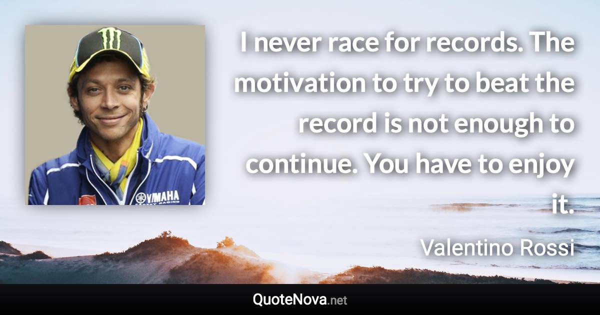 I never race for records. The motivation to try to beat the record is not enough to continue. You have to enjoy it. - Valentino Rossi quote