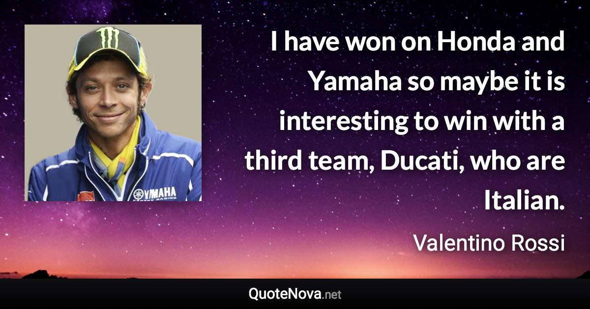 I have won on Honda and Yamaha so maybe it is interesting to win with a third team, Ducati, who are Italian. - Valentino Rossi quote
