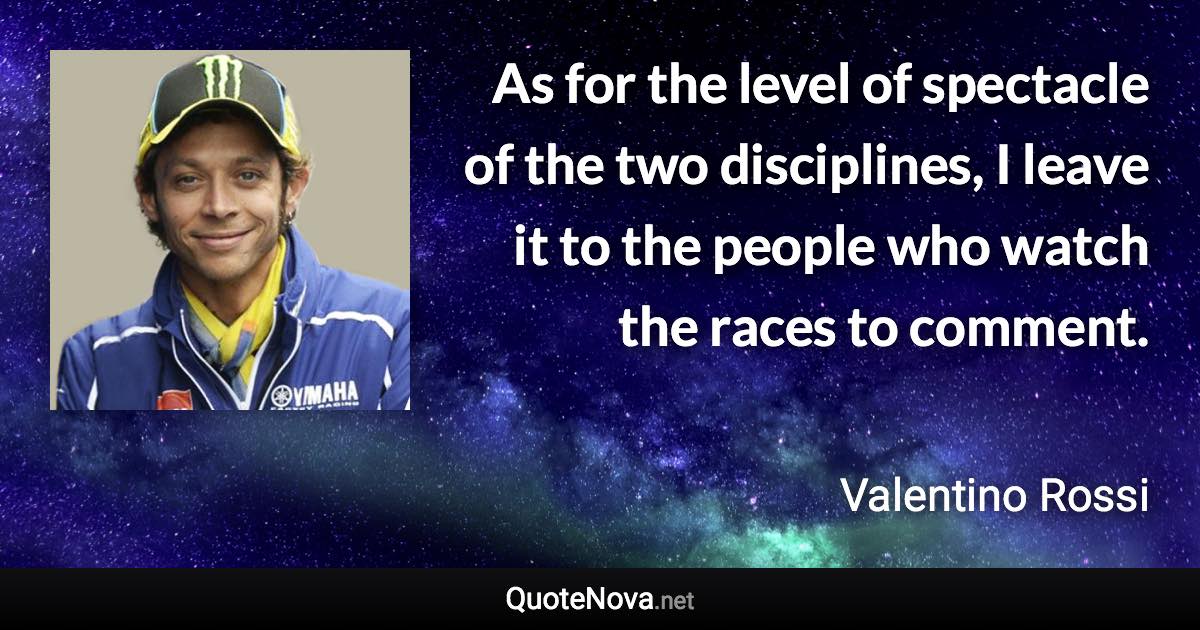 As for the level of spectacle of the two disciplines, I leave it to the people who watch the races to comment. - Valentino Rossi quote