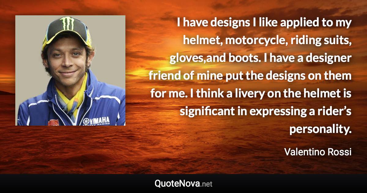 I have designs I like applied to my helmet, motorcycle, riding suits, gloves,and boots. I have a designer friend of mine put the designs on them for me. I think a livery on the helmet is significant in expressing a rider’s personality. - Valentino Rossi quote