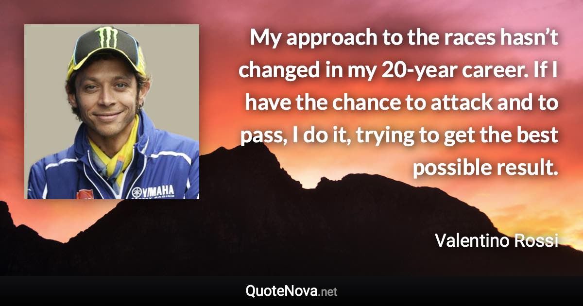 My approach to the races hasn’t changed in my 20-year career. If I have the chance to attack and to pass, I do it, trying to get the best possible result. - Valentino Rossi quote