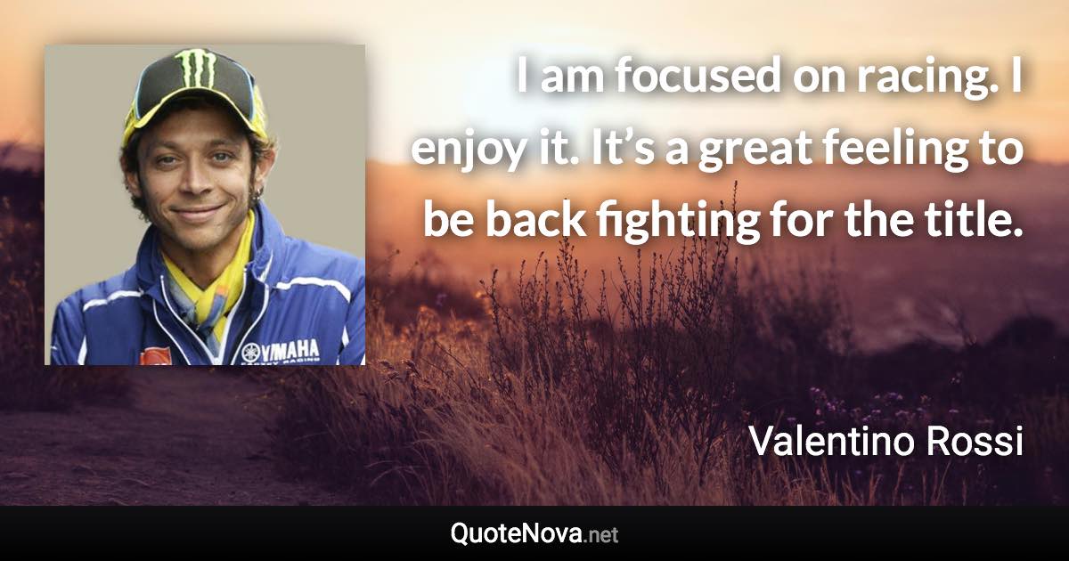 I am focused on racing. I enjoy it. It’s a great feeling to be back fighting for the title. - Valentino Rossi quote