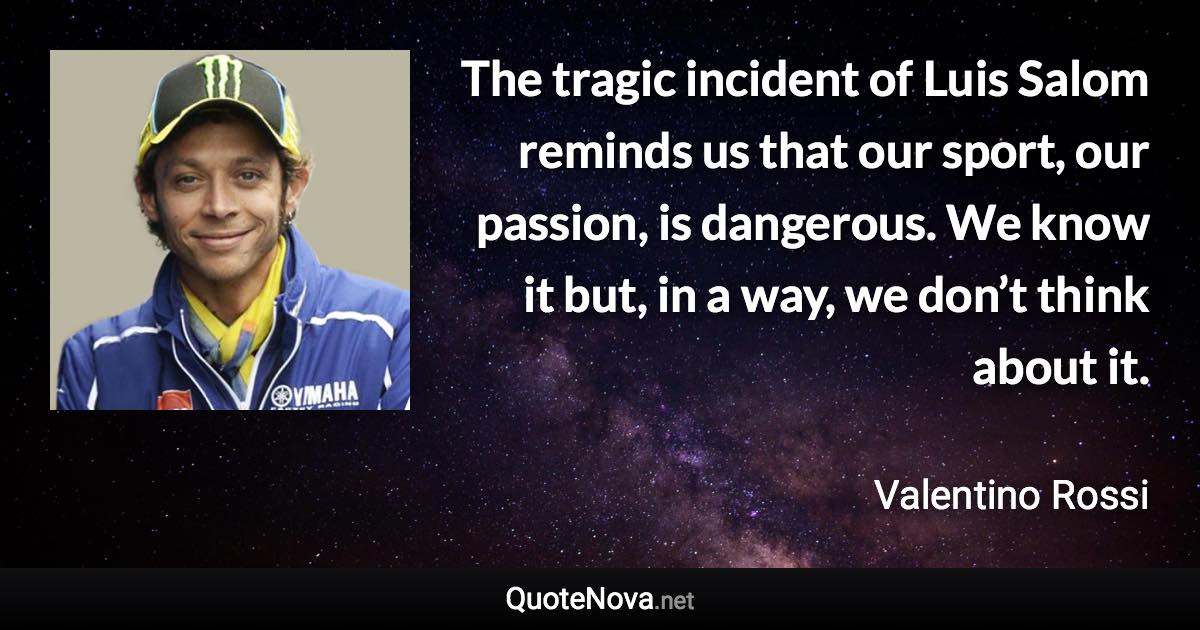 The tragic incident of Luis Salom reminds us that our sport, our passion, is dangerous. We know it but, in a way, we don’t think about it. - Valentino Rossi quote