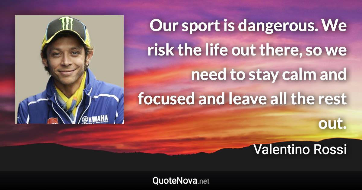 Our sport is dangerous. We risk the life out there, so we need to stay calm and focused and leave all the rest out. - Valentino Rossi quote