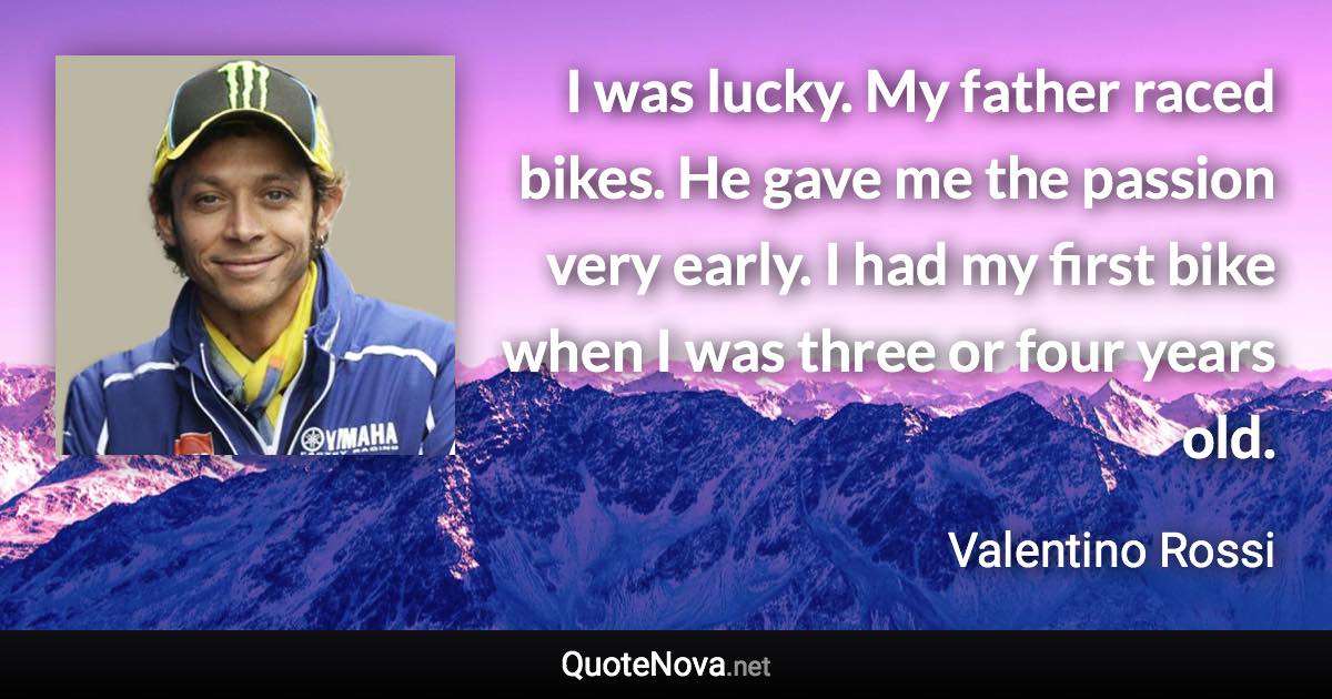 I was lucky. My father raced bikes. He gave me the passion very early. I had my first bike when I was three or four years old. - Valentino Rossi quote