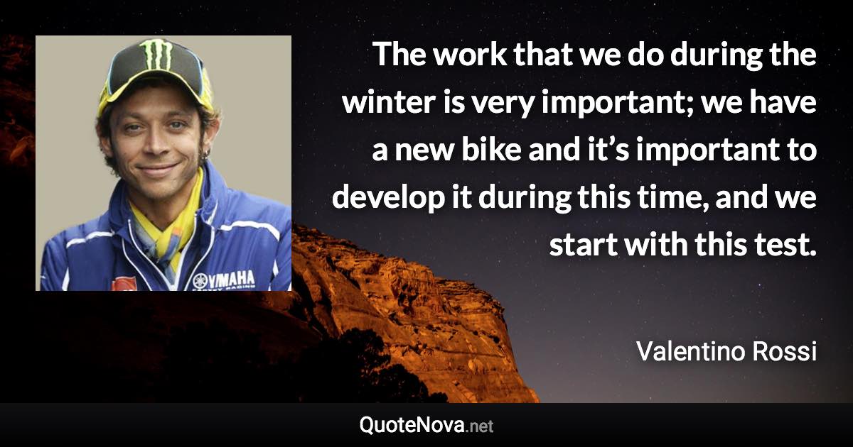 The work that we do during the winter is very important; we have a new bike and it’s important to develop it during this time, and we start with this test. - Valentino Rossi quote