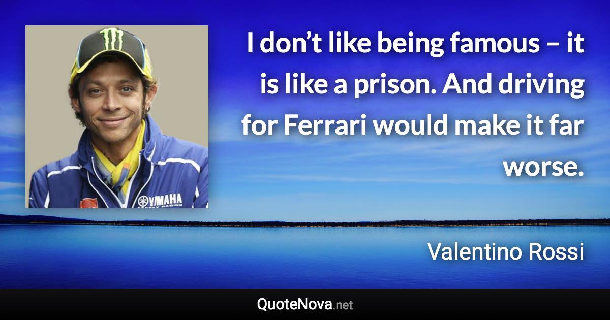 I don’t like being famous – it is like a prison. And driving for Ferrari would make it far worse. - Valentino Rossi quote